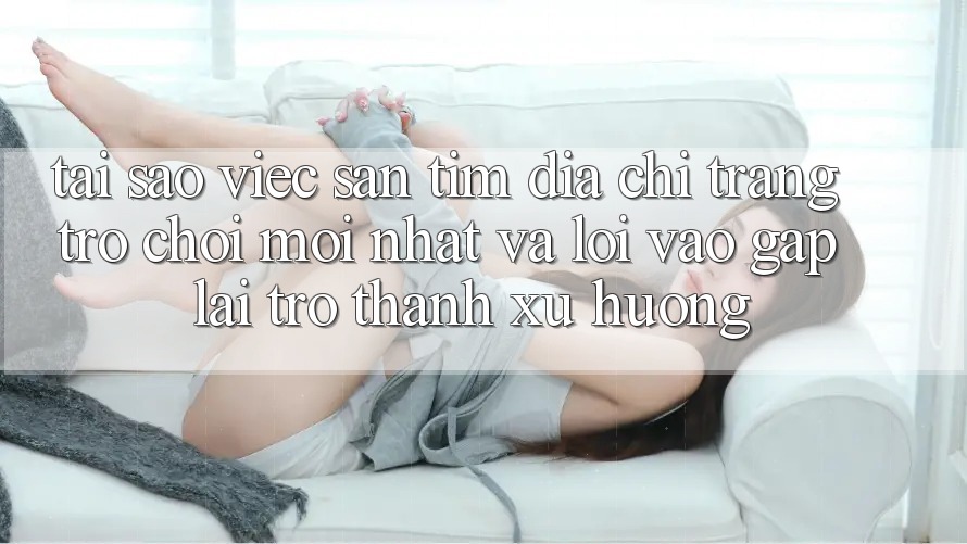 Tại sao việc săn tìm “Địa chỉ trang Trò chơi Mới nhất” và “Lối Vào Gấp” lại trở thành xu hướng?