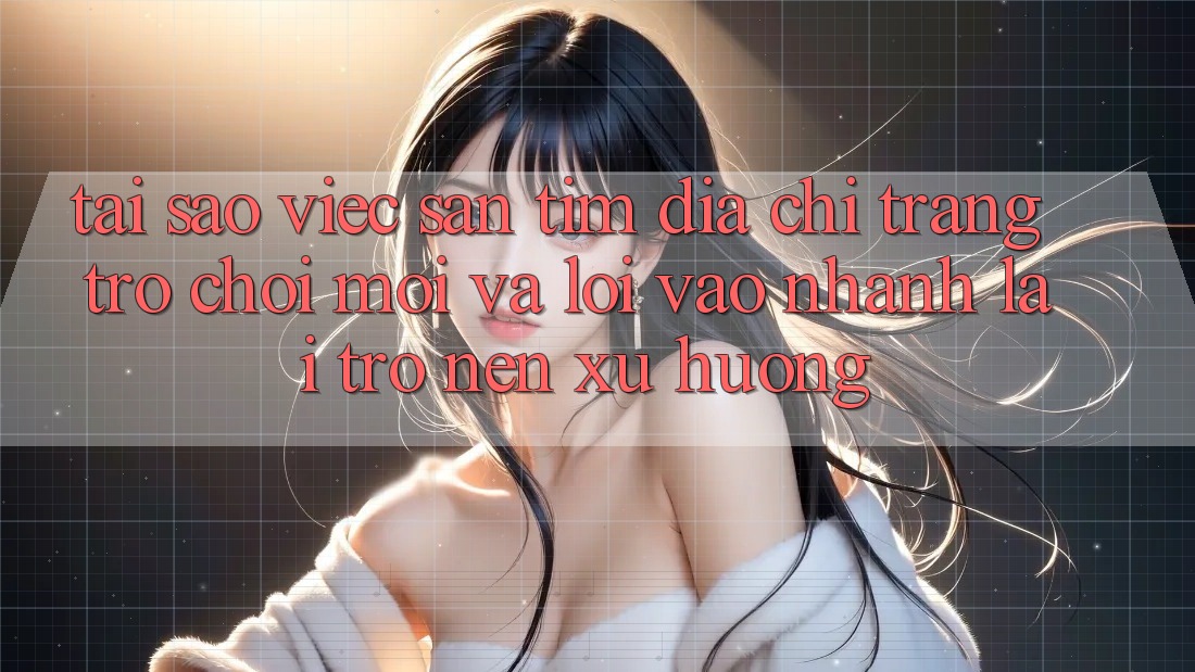 Tại sao việc săn tìm “Địa chỉ trang Trò chơi Mới” và “Lối Vào Nhanh” lại trở nên xu hướng?