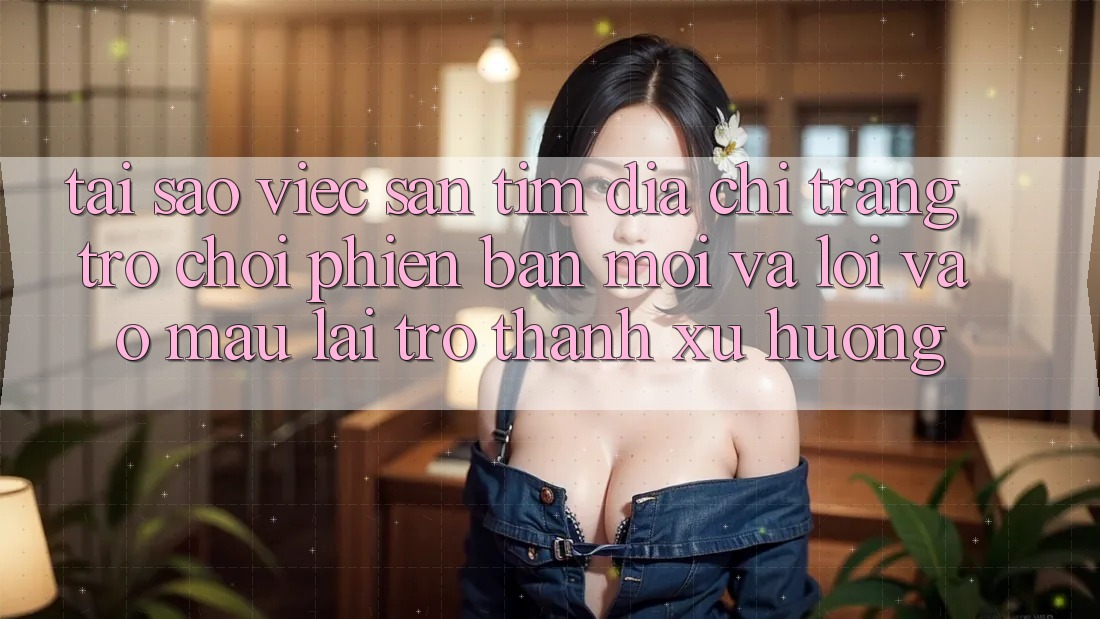 Tại sao việc săn tìm “Địa chỉ trang Trò chơi Phiên bản mới” và “Lối Vào Mau” lại trở thành xu hướng?
