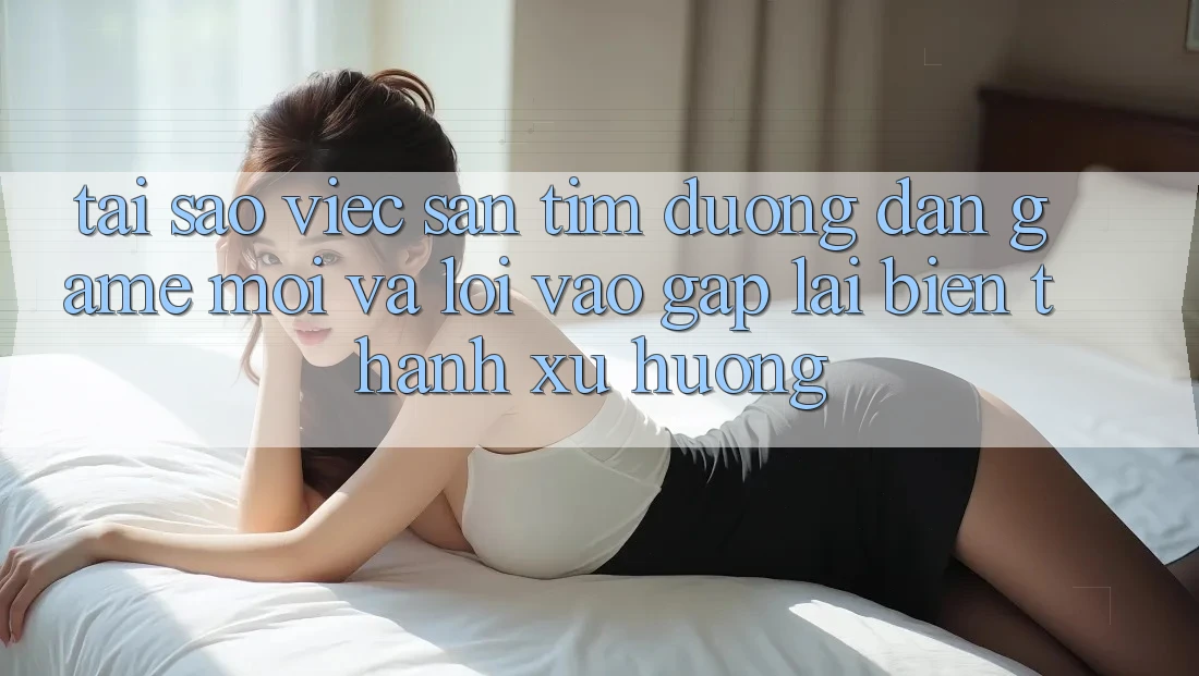 Tại sao việc săn tìm “Đường dẫn Game Mới” và “Lối Vào Gấp” lại biến thành xu hướng? Tại sao việc săn tìm “Đường dẫn Game Mới” và “Lối Vào Gấp” lại biến thành xu hướng?