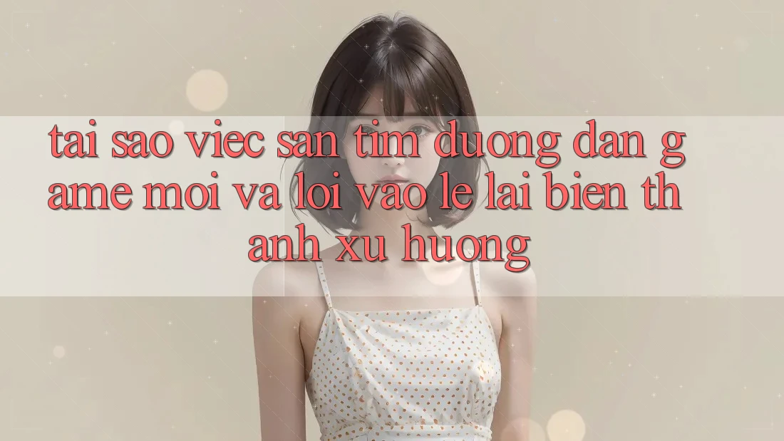Tại sao việc săn tìm “Đường dẫn Game Mới” và “Lối Vào Lẹ” lại biến thành xu hướng?