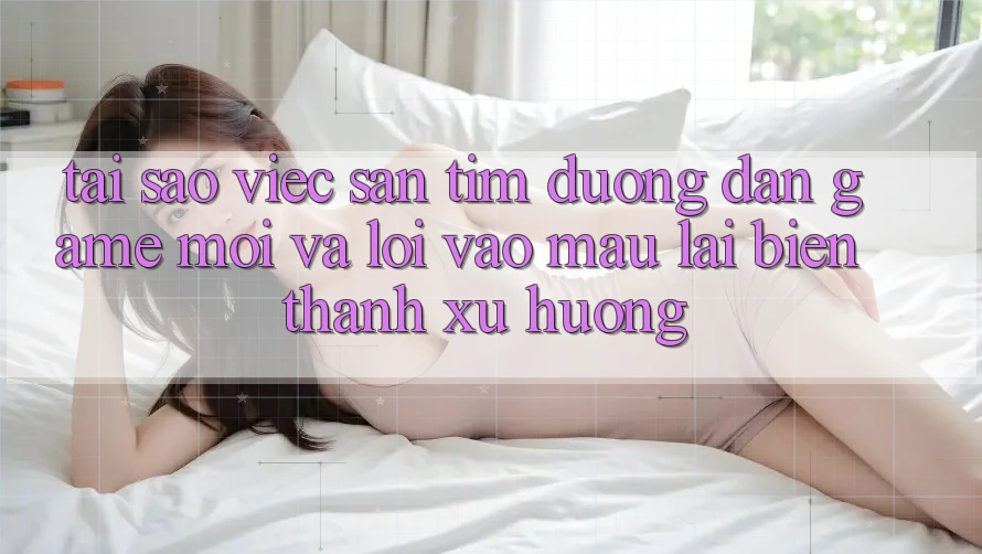 Tại sao việc săn tìm “Đường dẫn Game Mới” và “Lối Vào Mau” lại biến thành xu hướng?