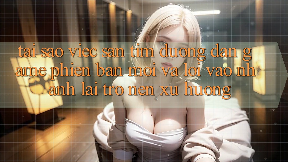 Tại sao việc săn tìm “Đường dẫn Game Phiên bản mới” và “Lối Vào Nhanh” lại trở nên xu hướng?