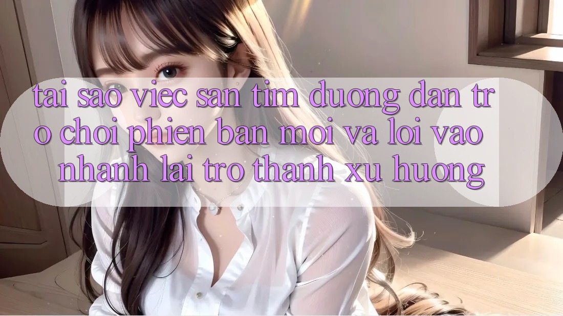 Tại sao việc săn tìm “Đường dẫn Trò chơi Phiên bản mới” và “Lối Vào Nhanh” lại trở thành xu hướng?