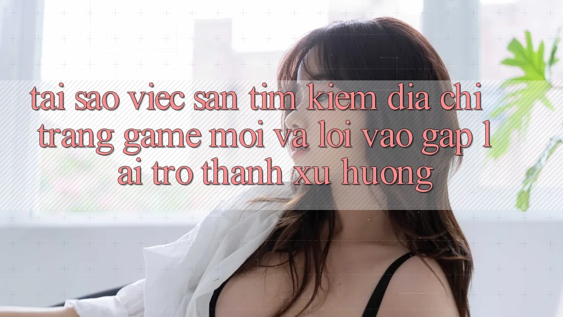 Tại sao việc săn tìm kiếm “Địa chỉ trang Game Mới” và “Lối Vào Gấp” lại trở thành xu hướng?