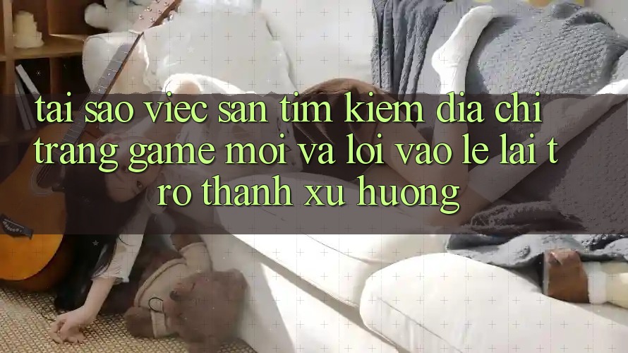 Tại sao việc săn tìm kiếm “Địa chỉ trang Game Mới” và “Lối Vào Lẹ” lại trở thành xu hướng?