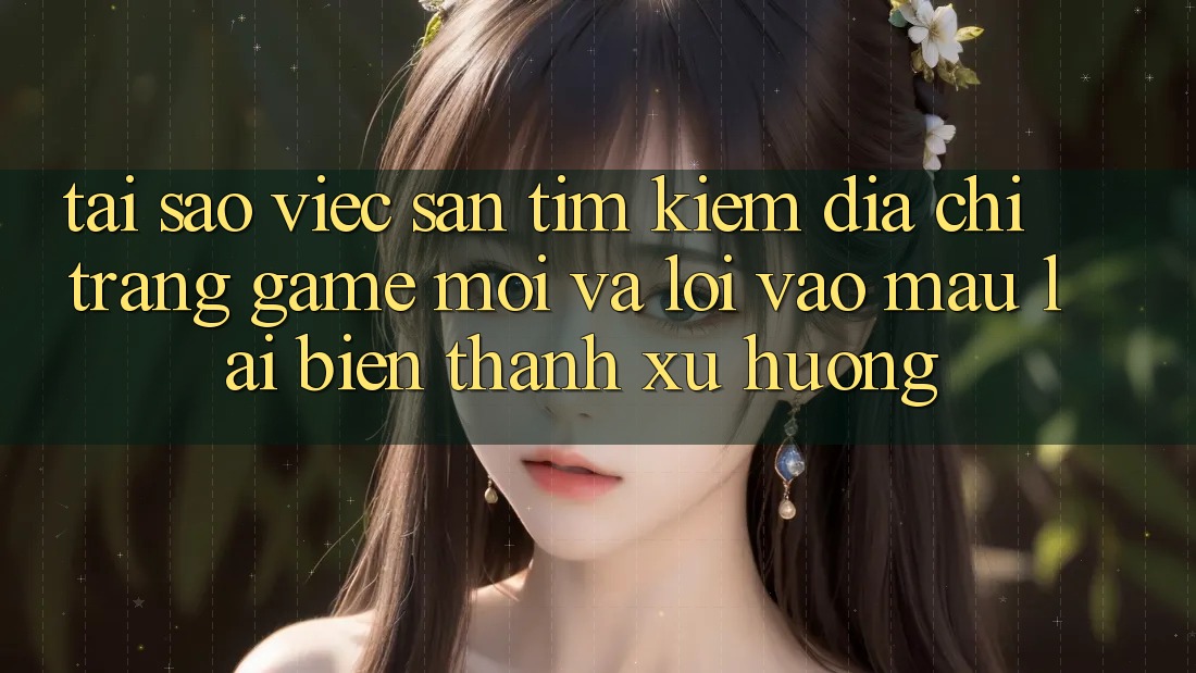 Tại sao việc săn tìm kiếm “Địa chỉ trang Game Mới” và “Lối Vào Mau” lại biến thành xu hướng?