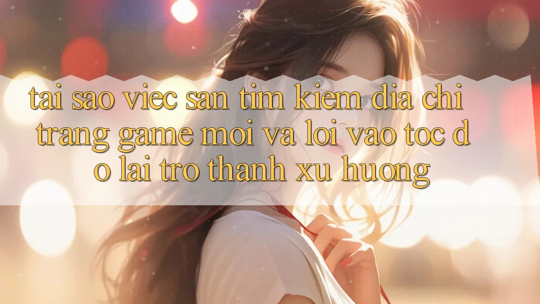 Tại sao việc săn tìm kiếm “Địa chỉ trang Game Mới” và “Lối Vào Tốc độ” lại trở thành xu hướng?