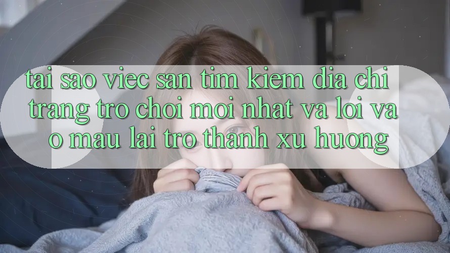 Tại sao việc săn tìm kiếm “Địa chỉ trang Trò chơi Mới nhất” và “Lối Vào Mau” lại trở thành xu hướng?