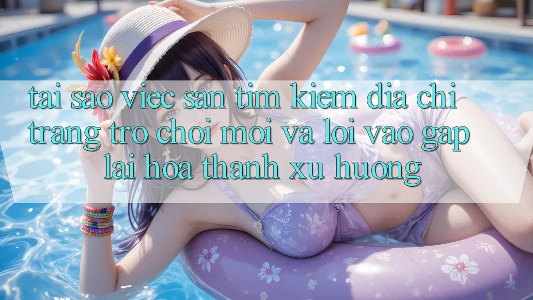 Tại sao việc săn tìm kiếm “Địa chỉ trang Trò chơi Mới” và “Lối Vào Gấp” lại hóa thành xu hướng?