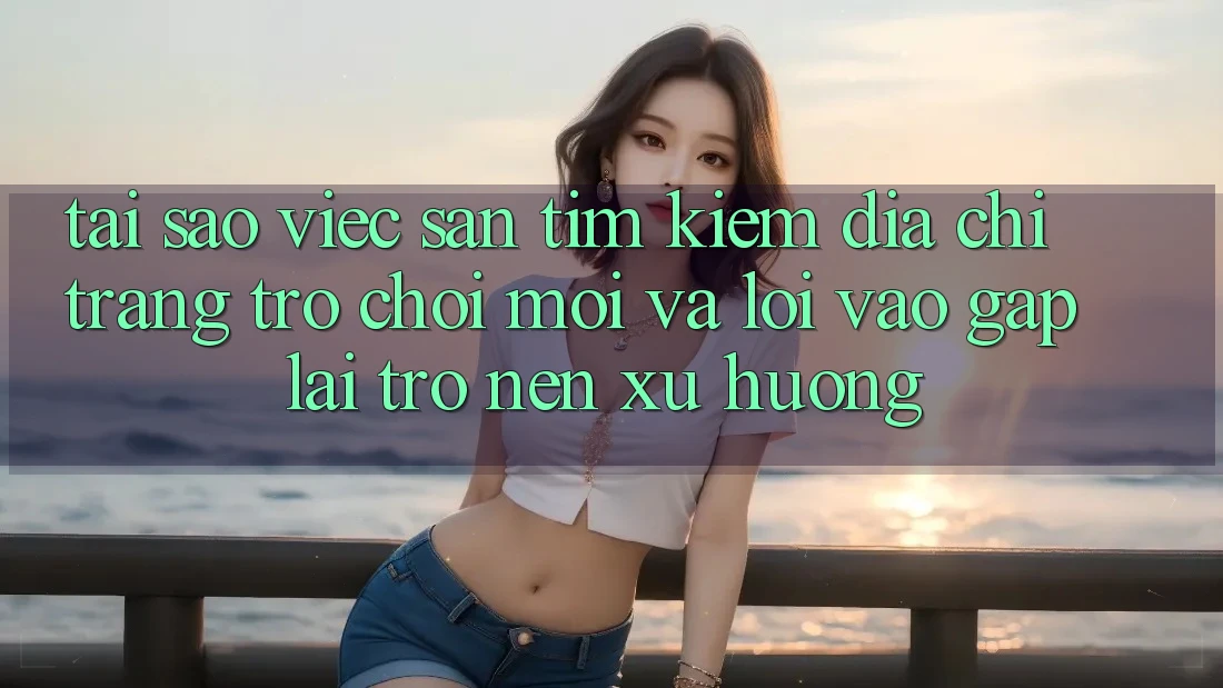Tại sao việc săn tìm kiếm “Địa chỉ trang Trò chơi Mới” và “Lối Vào Gấp” lại trở nên xu hướng?