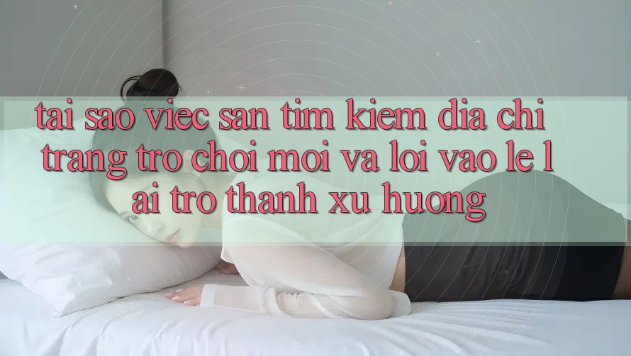 Tại sao việc săn tìm kiếm “Địa chỉ trang Trò chơi Mới” và “Lối Vào Lẹ” lại trở thành xu hướng? Tại sao việc săn tìm kiếm “Địa chỉ trang Trò chơi Mới” và “Lối Vào Lẹ” lại trở thành xu hướng?