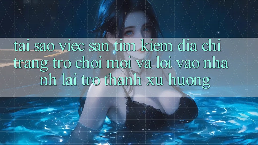 Tại sao việc săn tìm kiếm “Địa chỉ trang Trò chơi Mới” và “Lối Vào Nhanh” lại trở thành xu hướng?
