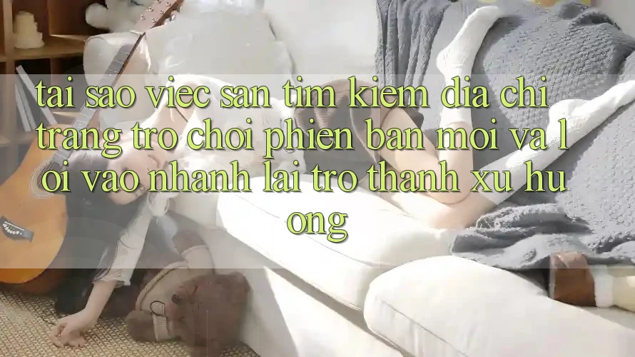 Tại sao việc săn tìm kiếm “Địa chỉ trang Trò chơi Phiên bản mới” và “Lối Vào Nhanh” lại trở thành xu hướng?