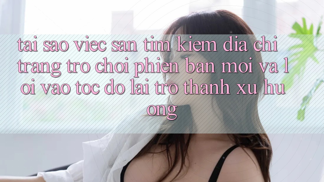 Tại sao việc săn tìm kiếm “Địa chỉ trang Trò chơi Phiên bản mới” và “Lối Vào Tốc độ” lại trở thành xu hướng?
