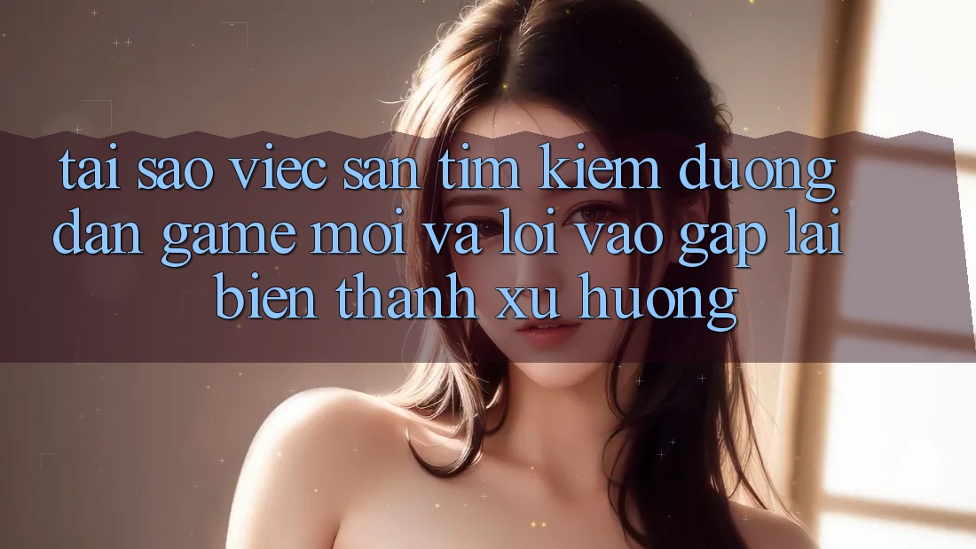 Tại sao việc săn tìm kiếm “Đường dẫn Game Mới” và “Lối Vào Gấp” lại biến thành xu hướng?