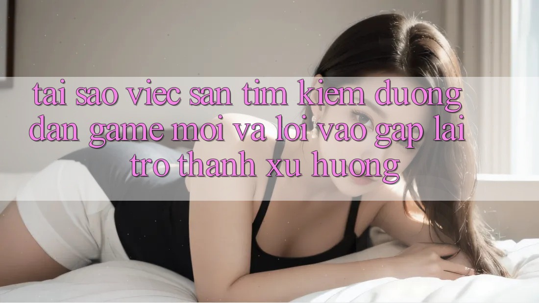 Tại sao việc săn tìm kiếm “Đường dẫn Game Mới” và “Lối Vào Gấp” lại trở thành xu hướng?