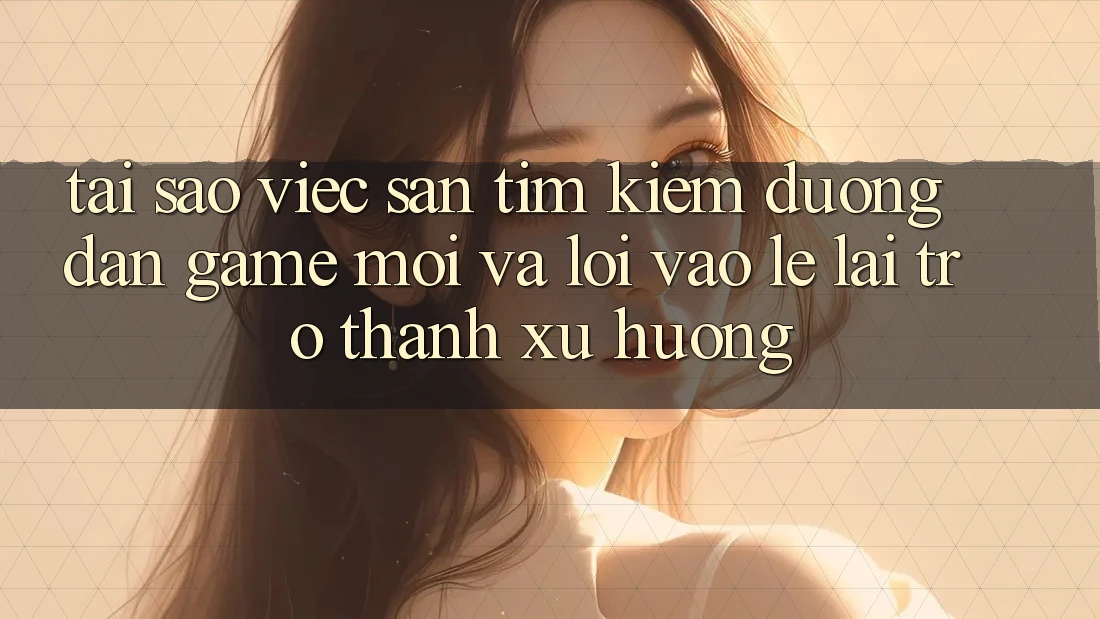 Tại sao việc săn tìm kiếm “Đường dẫn Game Mới” và “Lối Vào Lẹ” lại trở thành xu hướng?