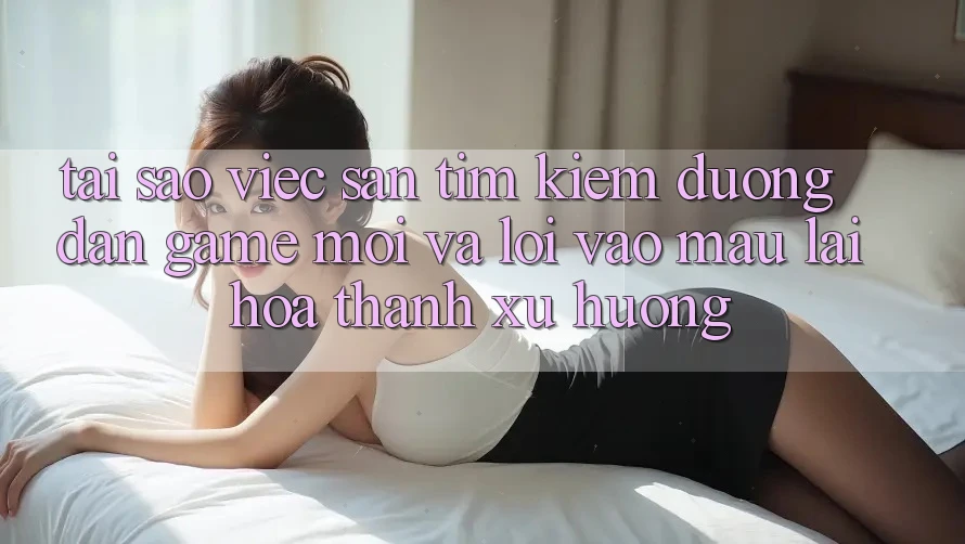 Tại sao việc săn tìm kiếm “Đường dẫn Game Mới” và “Lối Vào Mau” lại hóa thành xu hướng?