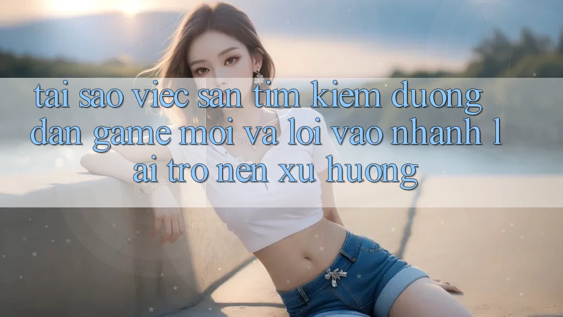 Tại sao việc săn tìm kiếm “Đường dẫn Game Mới” và “Lối Vào Nhanh” lại trở nên xu hướng?