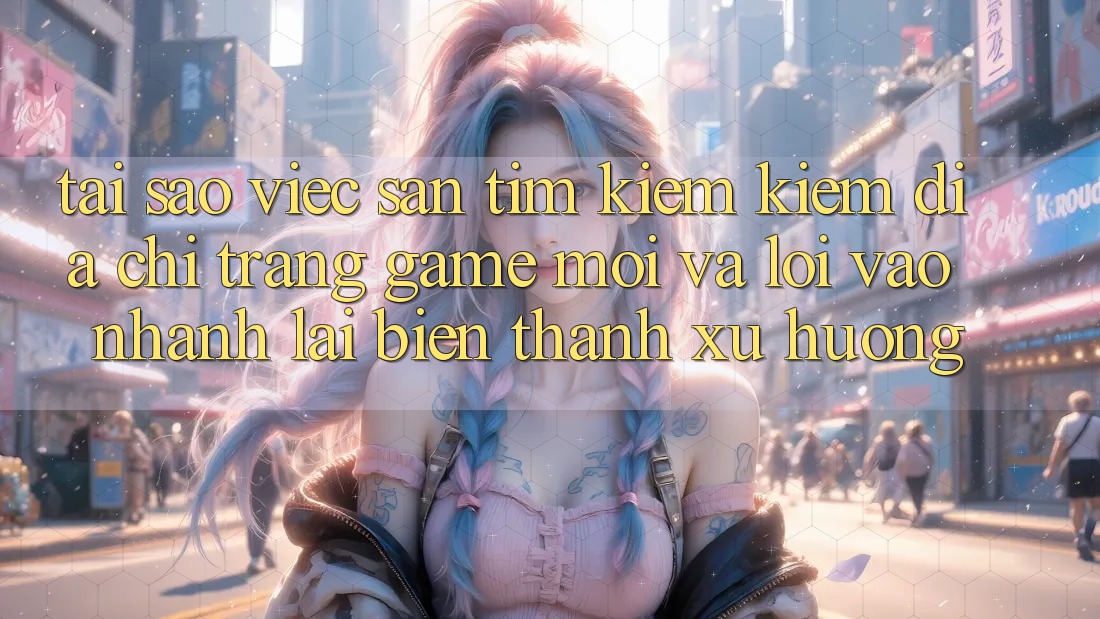 Tại sao việc săn tìm kiếm kiếm “Địa chỉ trang Game Mới” và “Lối Vào Nhanh” lại biến thành xu hướng?