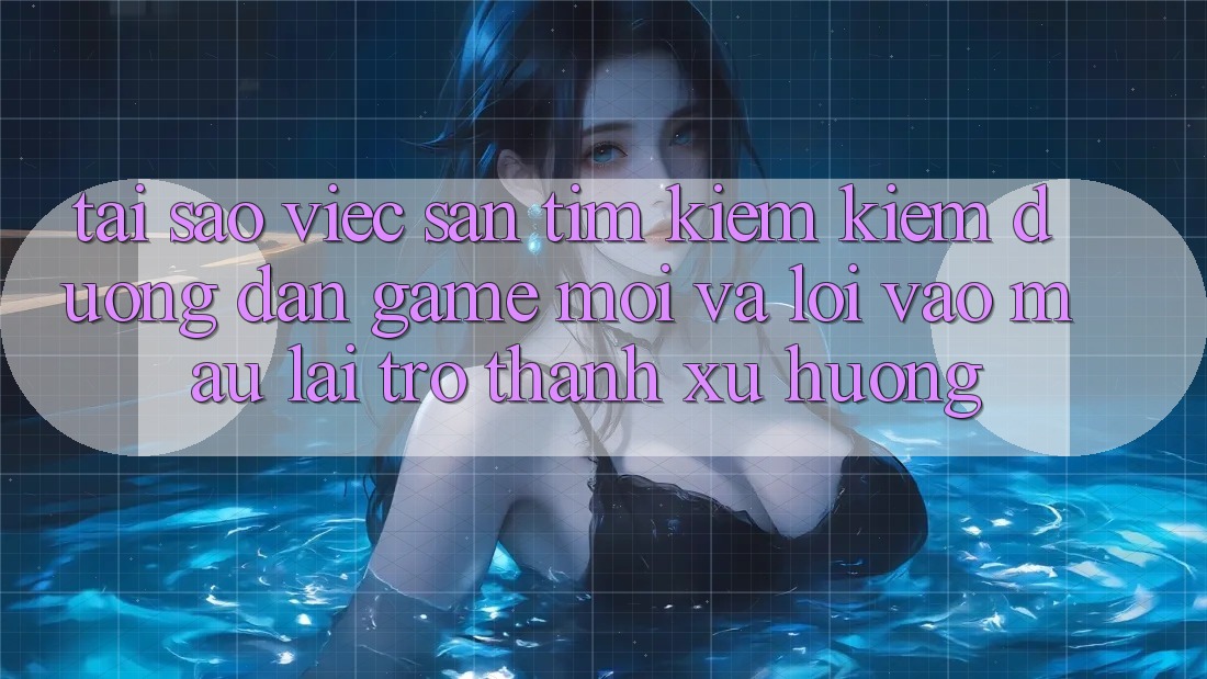 Tại sao việc săn tìm kiếm kiếm “Đường dẫn Game Mới” và “Lối Vào Mau” lại trở thành xu hướng?