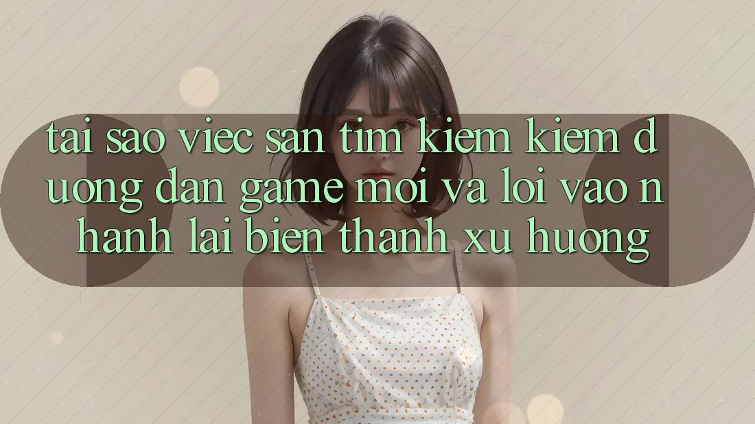 Tại sao việc săn tìm kiếm kiếm “Đường dẫn Game Mới” và “Lối Vào Nhanh” lại biến thành xu hướng?