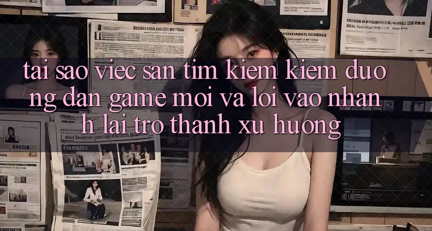 Tại sao việc săn tìm kiếm kiếm “Đường dẫn Game Mới” và “Lối Vào Nhanh” lại trở thành xu hướng?