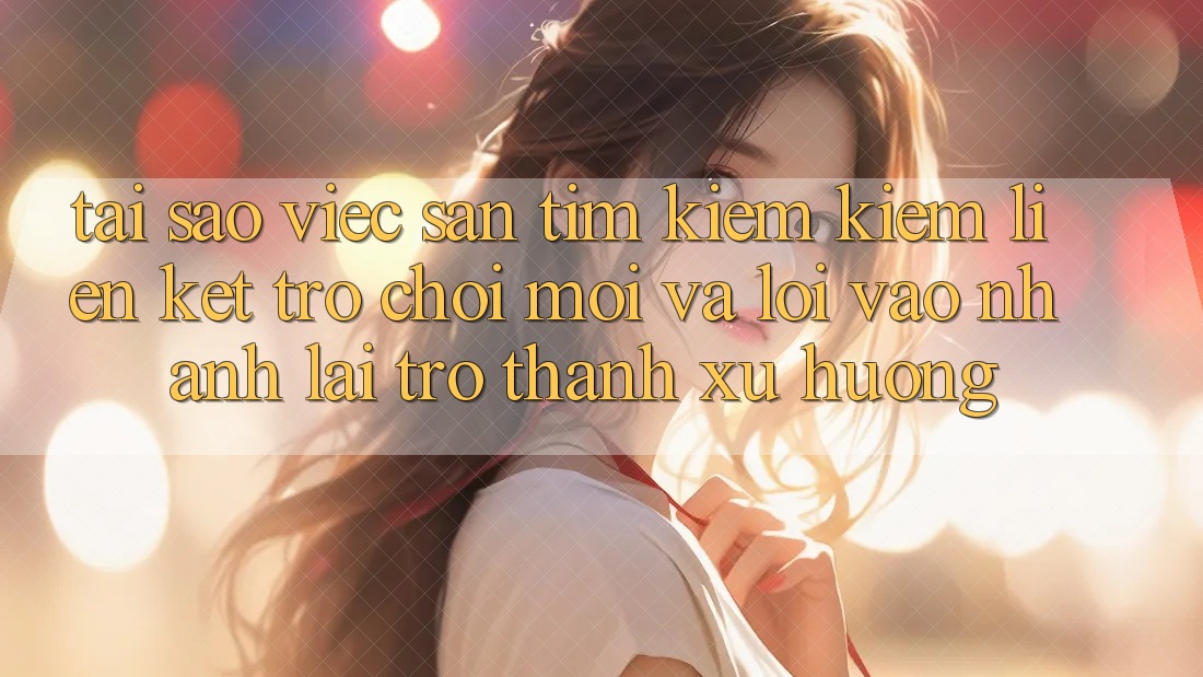 Tại sao việc săn tìm kiếm kiếm “Liên kết Trò chơi Mới” và “Lối Vào Nhanh” lại trở thành xu hướng?
