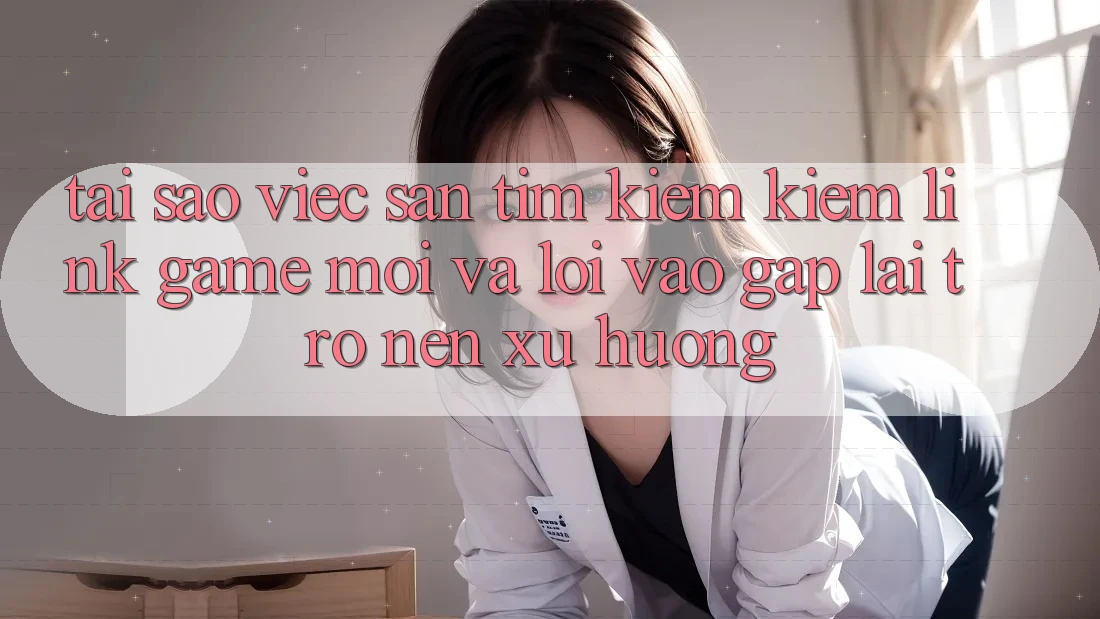 Tại sao việc săn tìm kiếm kiếm “Link Game Mới” và “Lối Vào Gấp” lại trở nên xu hướng?