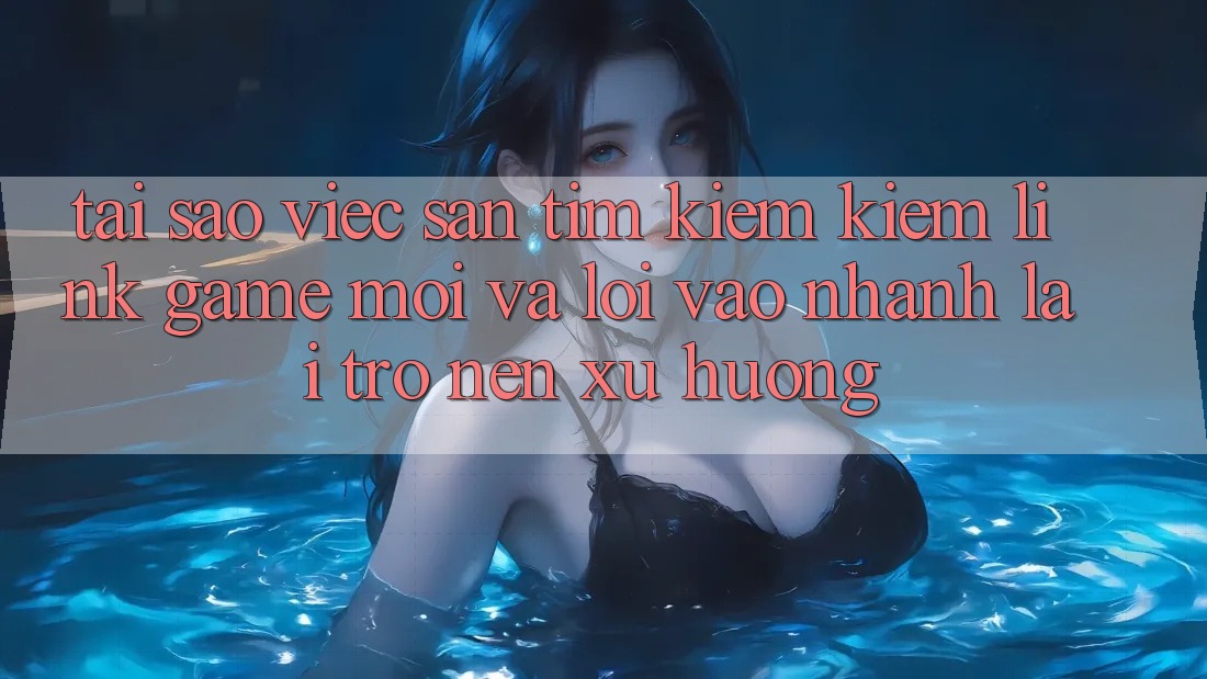 Tại sao việc săn tìm kiếm kiếm “Link Game Mới” và “Lối Vào Nhanh” lại trở nên xu hướng?