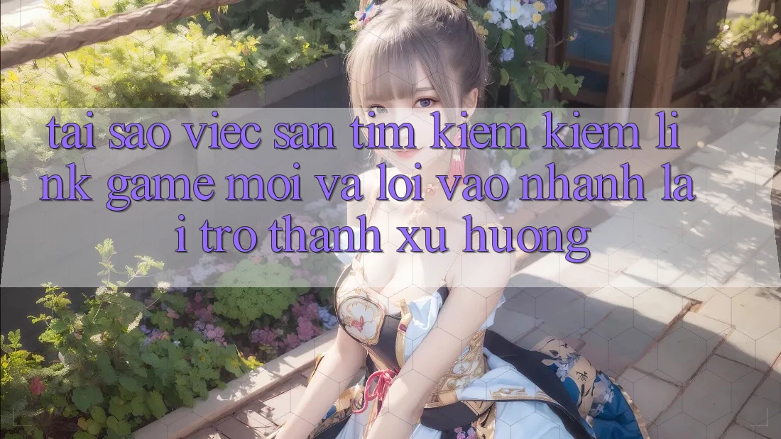 Tại sao việc săn tìm kiếm kiếm “Link Game Mới” và “Lối Vào Nhanh” lại trở thành xu hướng?