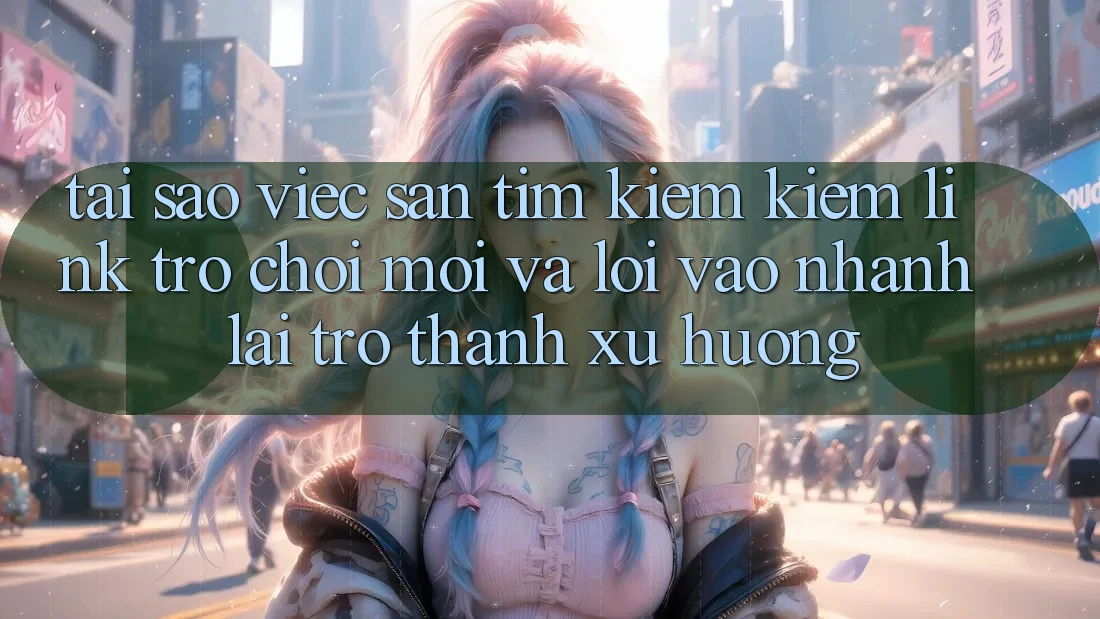 Tại sao việc săn tìm kiếm kiếm “Link Trò chơi Mới” và “Lối Vào Nhanh” lại trở thành xu hướng?