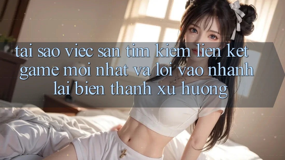Tại sao việc săn tìm kiếm “Liên kết Game Mới nhất” và “Lối Vào Nhanh” lại biến thành xu hướng?