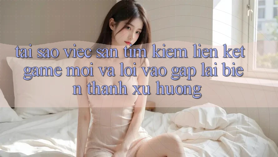 Tại sao việc săn tìm kiếm “Liên kết Game Mới” và “Lối Vào Gấp” lại biến thành xu hướng? Tại sao việc săn tìm kiếm “Liên kết Game Mới” và “Lối Vào Gấp” lại biến thành xu hướng?