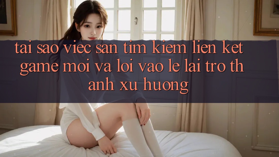 Tại sao việc săn tìm kiếm “Liên kết Game Mới” và “Lối Vào Lẹ” lại trở thành xu hướng?
