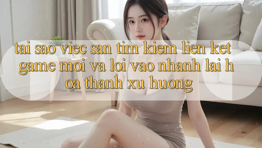 Tại sao việc săn tìm kiếm “Liên kết Game Mới” và “Lối Vào Nhanh” lại hóa thành xu hướng?