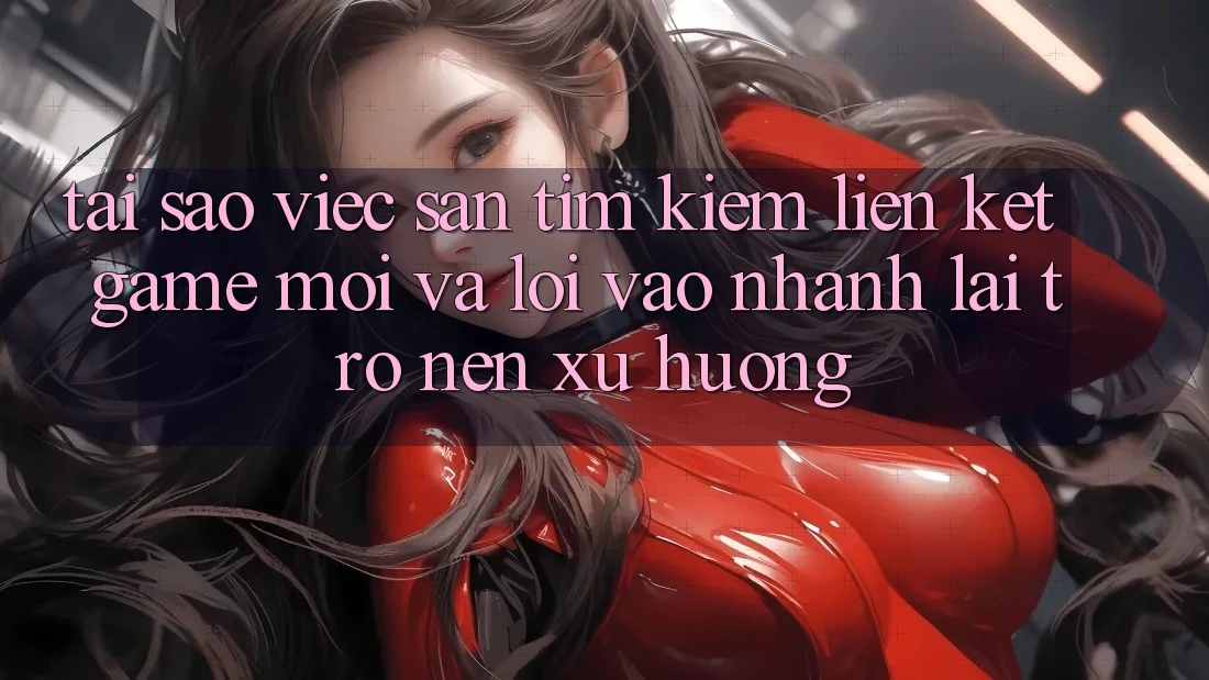 Tại sao việc săn tìm kiếm “Liên kết Game Mới” và “Lối Vào Nhanh” lại trở nên xu hướng?