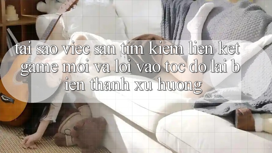 Tại sao việc săn tìm kiếm “Liên kết Game Mới” và “Lối Vào Tốc độ” lại biến thành xu hướng?