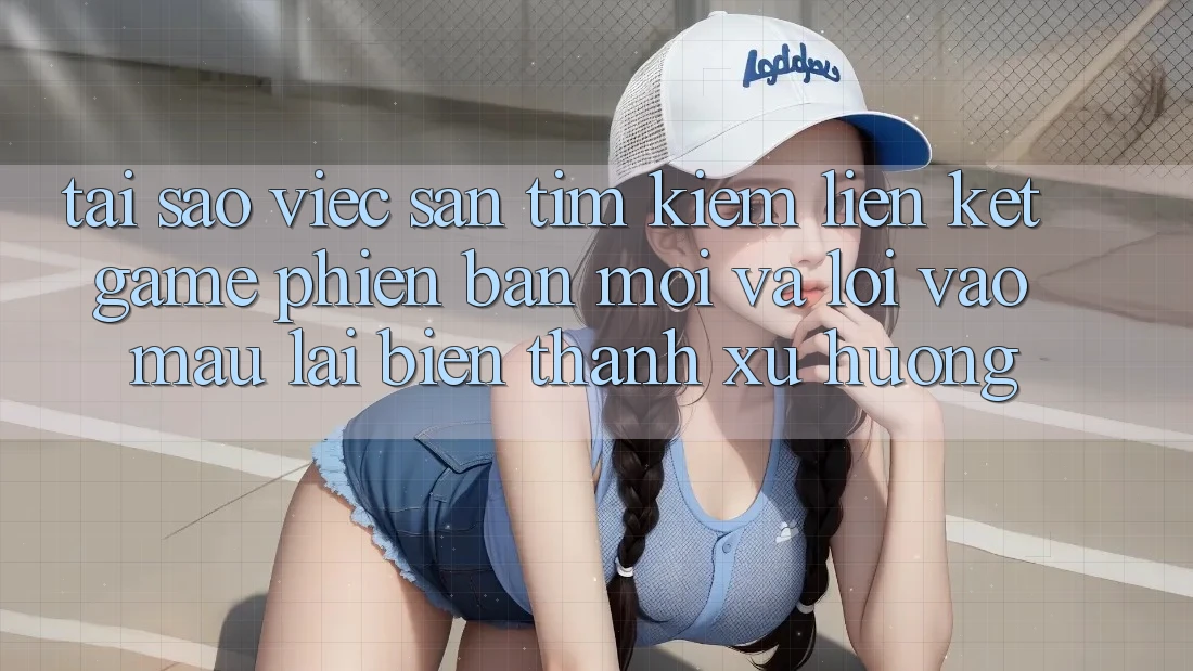 Tại sao việc săn tìm kiếm “Liên kết Game Phiên bản mới” và “Lối Vào Mau” lại biến thành xu hướng?