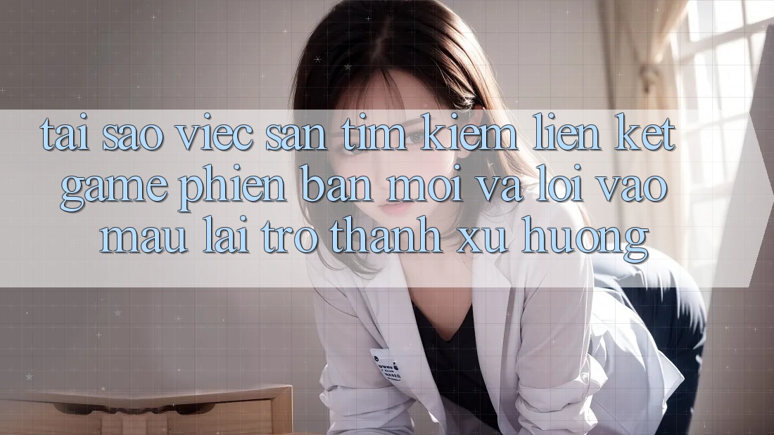 Tại sao việc săn tìm kiếm “Liên kết Game Phiên bản mới” và “Lối Vào Mau” lại trở thành xu hướng?