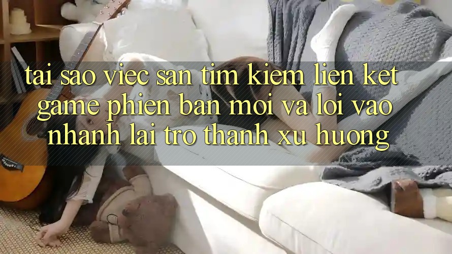 Tại sao việc săn tìm kiếm “Liên kết Game Phiên bản mới” và “Lối Vào Nhanh” lại trở thành xu hướng?