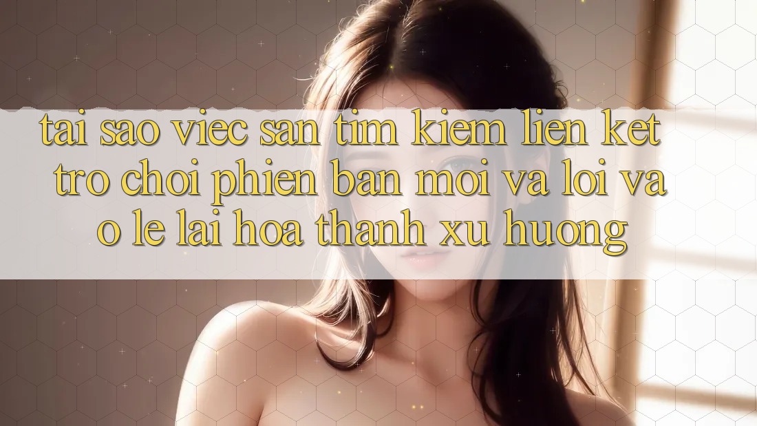 Tại sao việc săn tìm kiếm “Liên kết Trò chơi Phiên bản mới” và “Lối Vào Lẹ” lại hóa thành xu hướng?