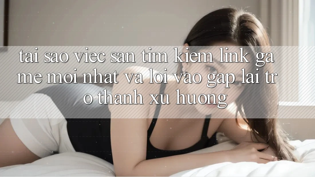 Tại sao việc săn tìm kiếm “Link Game Mới nhất” và “Lối Vào Gấp” lại trở thành xu hướng?