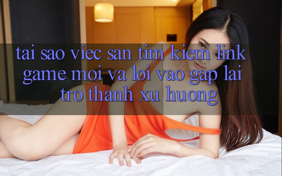 Tại sao việc săn tìm kiếm “Link Game Mới” và “Lối Vào Gấp” lại trở thành xu hướng?