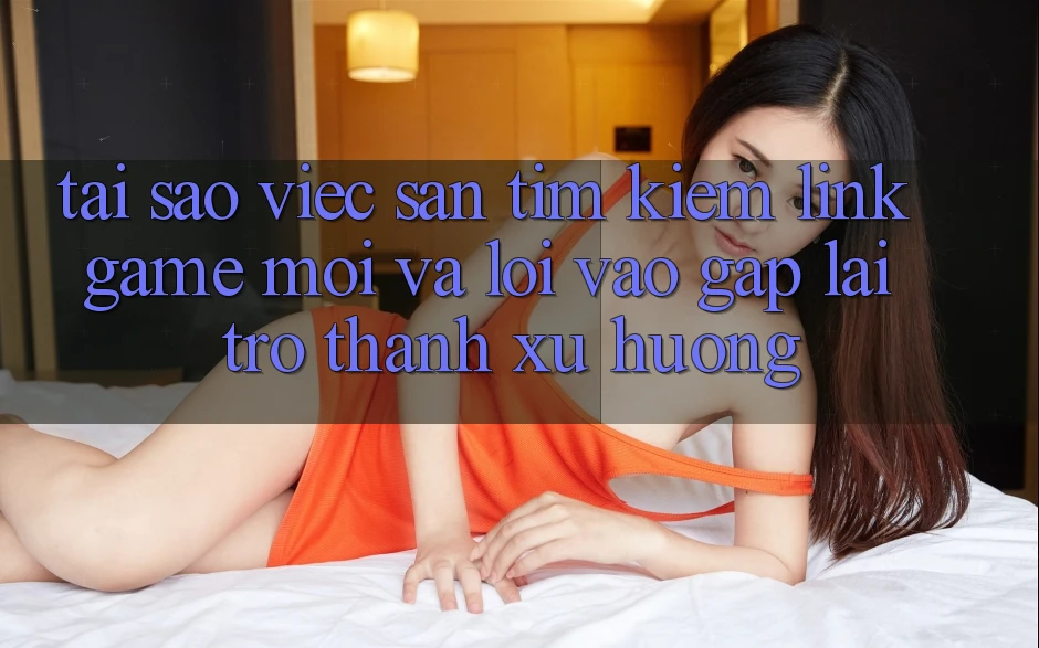 Tại sao việc săn tìm kiếm “Link Game Mới” và “Lối Vào Gấp” lại trở thành xu hướng?