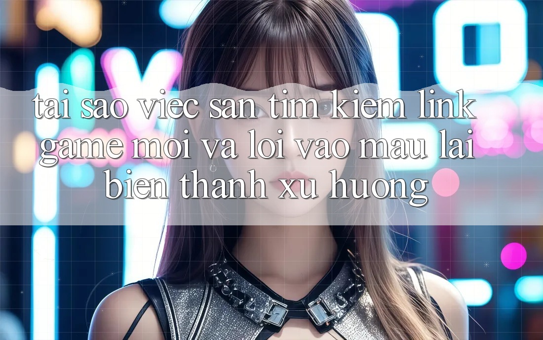Tại sao việc săn tìm kiếm “Link Game Mới” và “Lối Vào Mau” lại biến thành xu hướng?