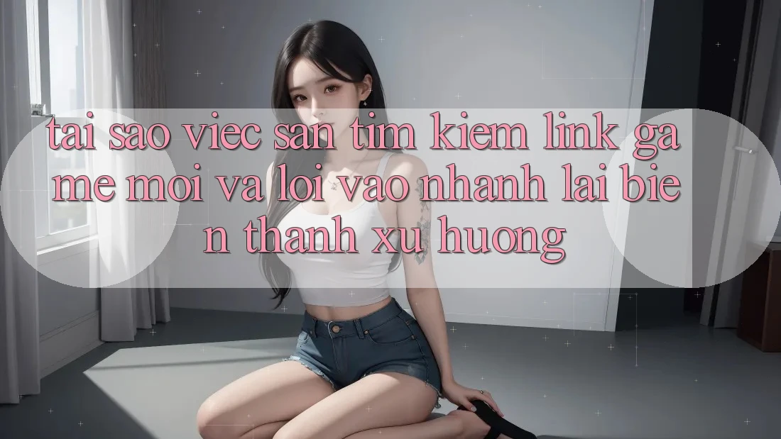 Tại sao việc săn tìm kiếm “Link Game Mới” và “Lối Vào Nhanh” lại biến thành xu hướng?