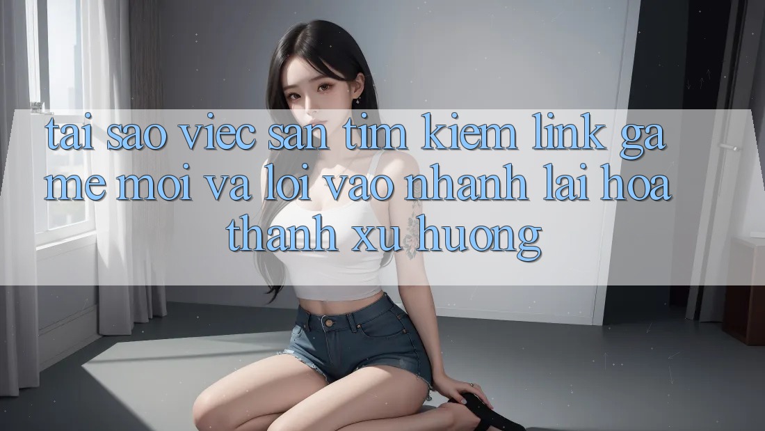 Tại sao việc săn tìm kiếm “Link Game Mới” và “Lối Vào Nhanh” lại hóa thành xu hướng?