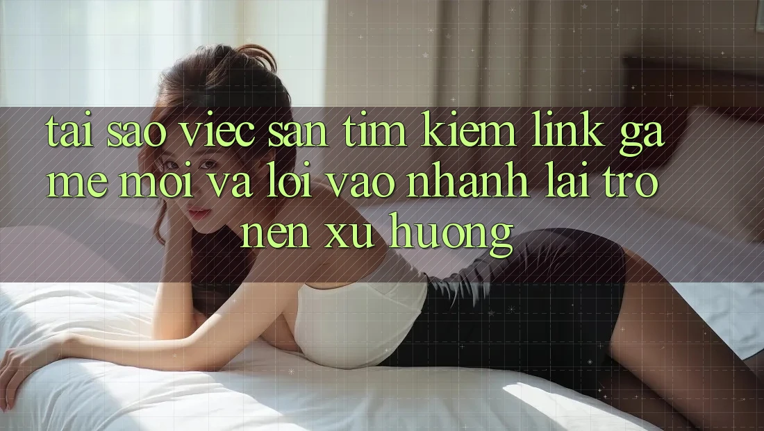 Tại sao việc săn tìm kiếm “Link Game Mới” và “Lối Vào Nhanh” lại trở nên xu hướng?